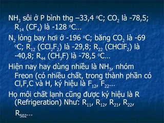NH 3  sôi ở P bình thg –33,4  o C; CO 2  là -78,5; R 14  (CF 4 ) là -128  o C… N 2  lỏng bay hơi ở -196  o C; băng CO 2  là -69  o C; R 12  (CCl 2 F 2 ) là -29,8; R 22  (CHClF 2 ) là -40,8; R 44  (CH 3 F) là -78,5  o C… Hiện nay hay dùng nhiều là NH 3 , nhóm Freon (có nhiều chất, trong thành phần có Cl,F,C và H, ký hiệu là F 12 , F 22 … Họ môi chất lạnh cũng được ký hiệu là R (Refrigeration) Như: R 11 , R 12 , R 21 , R 22 ,  R 502 …  