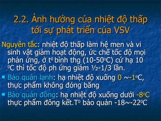 2.2. Ảnh hưởng của nhiệt độ thấp tới sự phát triển của VSV Nguyên tắc : nhiệt độ thấp làm hệ men và vi sinh vật giảm hoạt động, ức chế tốc độ mọi phản ứng, ở t 0  bình thg (10-50 o C) cứ hạ 10  0 C thì tốc độ ph ứng giảm ½-1/3 lần. Bảo quản lạnh : hạ nhiệt độ xuống  0   ~ -1 o C, thực phẩm không đóng băng Bảo quản đông : hạ nhiệt độ xuống dưới  -8 o C  thực phẩm đông kết.T 0  bảo quản -18~-22 0 C 