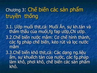 Chương 3 :  Chế biến các sản phẩm  truyền  thống 3.1. Ướp muối thịt,cá: Muối Ăn, sự kh.tán và thẩm thấu của muối,fg fap ướp,CN ướp. 3.2.Chế biến nước mắm: Cơ chế hình thành, các fg pháp chế biến, kéo rút và lọc nước mắm 3.3.Chế biến khô thịt,cá: Các dạng ng.liệu ẩm, sự khuếch tán của nước, các fg.pháp làm khô, phơi khô, chế biến các sản phẩm khô. 