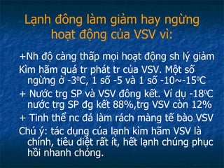 Lạnh đông làm giảm hay ngừng hoạt động của VSV vì: +Nh độ càng thấp mọi hoạt động sh lý giảm Kìm hãm quá tr phát tr của VSV. Một số ngừng ở -3 0 C, 1 số -5 và 1 số -10~-15 0 C + Nước trg SP và VSV đông kết. Ví dụ -18 0 C nước trg SP đg kết 88%,trg VSV còn 12% + Tinh thể nc đá làm rách màng tế bào VSV Chú ý: tác dụng cúa lạnh kìm hãm VSV là chính, tiêu diệt rất ít, hết lạnh chúng phục hồi nhanh chóng. 