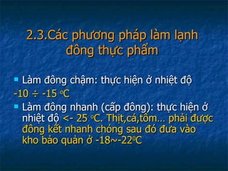 2.3.Các phương pháp làm lạnh đông thực phẩm Làm đông chậm: thực hiện ở nhiệt độ  -10  ÷ -15  o C Làm đông nhanh (cấp đông): thực hiện ở nhiệt độ  <- 25  o C. Thịt,cá,tôm… phải được đông kết nhanh chóng sau đó đưa vào kho bảo quản ở -18~-22 0 C 
