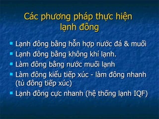 Các phương pháp thực hiện  lạnh đông Lạnh đông bằng hỗn hợp nước đá & muối Lạnh đông bằng không khí lạnh. Làm đông bằng nước muối lạnh Làm đông kiểu tiếp xúc - làm đông nhanh (tủ đông tiếp xúc) Lạnh đông cực nhanh (hệ thống lạnh IQF) 