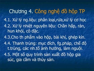 Chương 4.  Công nghệ đồ hộp TP 4.1. Xử lý ng.liệu: phân loại,rửa,xử lý cơ học 4.2. Xử lý nhiệt nguyên liệu: Chần hấp, rán, hun khói, cô đặc. 4.3.Cho th phẩm vào hộp, bài khí, ghép kín. 4.4. Thanh trùng: mục đích, fg.pháp, chế độ t.trùng, các nh.tố ảnh hưởng, làm nguội. 4.5. Một số quy trình sản xuất đồ hộp gia súc, gia cầm và thủy sản. 