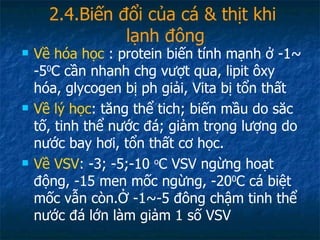 2.4.Biến đổi của cá & thịt khi  lạnh đông Về hóa học  : protein biến tính mạnh ở -1~ -5 0 C cần nhanh chg vượt qua, lipit ôxy hóa, glycogen bị ph giải, Vita bị tổn thất Về lý học : tăng thể tich; biến mầu do săc tố, tinh thể nước đá; giảm trọng lượng do nước bay hơi, tổn thất cơ học. Về VSV : -3; -5;-10  o C VSV ngừng hoạt động, -15 men mốc ngừng, -20 0 C cá biệt mốc vẫn còn.Ở -1~-5 đông chậm tinh thể nước đá lớn làm giảm 1 số VSV 
