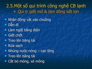 2.5.Một số qui trình công nghệ CB lạnh +  Qui tr giết mổ & làm đông kết lợn Nhận động vật vào chuồng Dẫn đi Làm ngất bằng điện Giết chết Treo lên băng tải Rửa sạch Nhúng nước nóng – cạo lông Treo lên băng tải Cắt bỏ móng, xẻ mông 