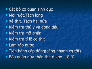 Cắt bỏ cơ quan sinh dục Moi ruột,Tách lòng Xẻ thịt, Tách hai nửa Kiểm tra thú y và đóng dấu Kiểm tra mỡ phần Kiểm tra tỉ lệ cơ thịt Làm ráo nước Tiến hành cấp đông(càng nhanh cg tốt) Bảo quản nửa thân thịt ở kho -18  0 C 