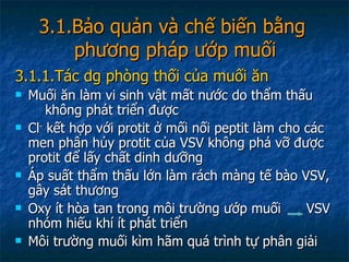 3.1.Bảo quản và chế biến bằng  phương pháp ướp muối 3.1.1.Tác dg phòng thối của muối ăn Muối ăn làm vi sinh vật mất nước do thẩm thấu  không phát triển được Cl -  kết hợp với protit ở mối nối peptit làm cho các men phân hủy protit của VSV không phá vỡ được protit để lấy chất dinh dưỡng Áp suất thẩm thấu lớn làm rách màng tế bào VSV, gây sát thương Oxy ít hòa tan trong môi trường ướp muối  VSV nhóm hiếu khí ít phát triển Môi trường muối kìm hãm quá trình tự phân giải 