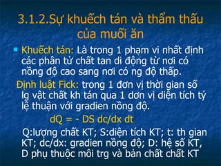 3.1.2.Sự khuếch tán và thẩm thấu của muối ăn Khuếch tán:  Là trong 1 phạm vi nhất định các phân tử chất tan di động từ nơi có nồng độ cao sang nơi có ng độ thấp. Định luật Fick:  trong 1 đơn vị thời gian số lg vật chất kh tán qua 1 dơn vị diện tích tỷ lệ thuận với gradien nồng độ. dQ = - DS dc/dx dt Q:lượng chất KT; S:diện tích KT; t: th gian KT; dc/dx: gradien nồng độ; D: hệ số KT, D phụ thuộc môi trg và bản chất chất KT 