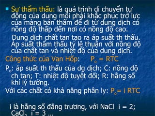 Sự thẩm thấu:  là quá trình di chuyển tự động của dung môi phải khắc phục trở lực của màng bán thấm để đi từ dung dịch có nồng độ thấp dến nơi có nồng độ cao. Dung dịch chất tan tạo ra áp suất th thấu. Áp suất thẩm thấu tỷ lệ thuận với nồng độ của chất tan và nhiệt độ của dung dịch. Công thức của Van Hốp :  P o  = RTC P o : áp suất th thấu của dg dịch; C: nồng độ ch tan; T: nhiệt độ tuyệt đối; R: hằng số khí lý tưởng. Với các chất có khả năng phân ly:  P o = i RTC   i là hằng số đẳng trương, với NaCl  i = 2; CaCl 2   i = 3 … 