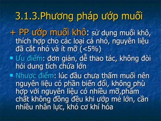 3.1.3.Phương pháp ướp muối   + PP ướp muối khô :  sử dụng muối khô, thích hợp cho các loại cá nhỏ, nguyên liệu đã cắt nhỏ và ít mỡ (<5%) Ưu điểm : đơn giản, dễ thao tác, không đòi hỏi dung tích chứa lớn Nhược điểm : lúc đầu chưa thấm muối nên nguyên liệu có phần biến đổi, không phù hợp với nguyên liệu có nhiều mỡ,phẩm chất không đồng đều khi ướp mẻ lớn, cần nhiều nhân lực, khó cơ khí hóa 