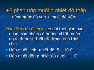+P pháp ướp muối ở nhiệt độ thấp   dùng nước đá vụn + muối để ướp Mục đích (ưu điểm):  kéo dài thời gian bảo quản, sản phẩm có hương vị tốt, ngăn ngừa được sự thối rữa trong quá trình chín Ướp muối lạnh: nhiệt độ  5 – 10 o C Ướp muối đông: nhiệt độ dưới  - 1 o C 
