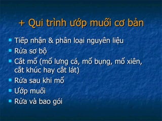 + Qui trình ướp muối cơ bản Tiếp nhận & phân loại nguyên liệu Rửa sơ bộ Cắt mổ (mổ lưng cá, mổ bụng, mổ xiên, cắt khúc hay cắt lát) Rửa sau khi mổ Ướp muối Rửa và bao gói  
