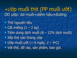 +Ư ớp muối thịt (PP muối ướt) DD ướp: dd muối+diêm tiêu+đường Thịt nguyên liệu Cắt miếng (1 – 2 kg) Tiêm dung dịch muối (8 – 12% dịch muối) Xếp thịt vào thùng ướp Ướp muối ướt ( ~ 6 ngày, 2 – 4 o C) Vớt thịt, để ráo, sản phẩm, bao gói. 
