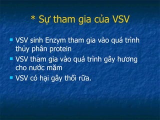 * Sự tham gia của VSV VSV sinh Enzym tham gia vào quá trình thủy phân protein VSV tham gia vào quá trình gây hương cho nước măm VSV có hại gây thối rữa. 