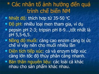 * Các nhân tố ảnh hưởng đến quá trình chế biến NM Nhiệt độ:  thích hơp từ 35-50  0 C Độ pH:  nhiều loại men tham gia, ví dụ  pepsin pH 2-3; tripsin pH 8-9…,tốt nhất là pH 5,5-6,5. Nồng độ muối:  càng cao enzim càng bị ức chế vì vậy nên cho muối nhiều lần Diện tích tiếp xúc:  cá và enzym tiếp xúc càng lớn tốc độ thủy phân càng nhanh. Bản thân nguyên liệu:  các loài cá khác nhau cho sản phẩm khác nhau. 
