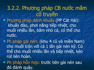 3.2.2. Phương pháp CB nước mắm cổ truyền Phương pháp đánh khuấy  (PP Cát Hải):  khuấy đảo, phơi nắng tiếp nhiệt, cho muối nhiều lần, băm nhỏ cá, có thể cho nước. Ph pháp gài nén:  (khu 4 cũ và miền Nam) cho muối trộn với cá 1 lấn gài nén kỹ. Có thể cho muối nhiều lần và tiếp nhiệt, kéo rút liên hoàn. Ph pháp hỗn hợp:  trước tiên gài nén sau đó đánh quậy. 