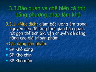 3.3.Bảo quản và chế biến cá thịt  bằng phương pháp làm khô 3.3.1.+Mục đích : giảm bớt lượng ẩm trong nguyên liệu để tăng thời gian bảo quản, rút gọn thể tích SP, vận chuyển dễ dàng, nâng cao giá trị sản phẩm. +Các dạng sản phẩm : SP Khô sống SP Khô chín SP Khô mặn 
