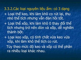 3.3.2.Các loại nguyên liệu ẩm: có 3 dạng + Loại thể keo, khi làm khô co rút lại, thu nhỏ thể tích nhưng vẫn đàn hồi tốt. + Loại thể xốp, khi làm khô 0 thay đổi thể tích nhưng trở nên dòn và xốp, dễ nghiền thành bột. + Loại keo xốp, có tính chất vừa keo vừa xốp, khi làm khô thể tích co rút.  Tùy theo mức độ keo và xốp có thể phân ra nhiều loại khác nhau. 
