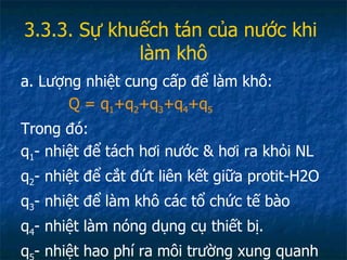 3.3.3. Sự khuếch tán của nước khi  làm khô a. Lượng nhiệt cung cấp để làm khô: Q = q 1 +q 2 +q 3 +q 4 +q 5 Trong đó: q 1 - nhiệt để tách hơi nước & hơi ra khỏi NL q 2 - nhiệt để cắt đứt liên kết giữa protit-H2O q 3 - nhiệt để làm khô các tổ chức tế bào q 4 - nhiệt làm nóng dụng cụ thiết bị. q 5 - nhiệt hao phí ra môi trường xung quanh 