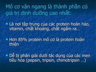 Mô cơ vân ngang là thành phần có giá trị dinh dưỡng cao nhất: Là nơi tập trung của các protein hoàn hảo, vitamin, chất khoáng, chất ngấm ra… Hơn 85% protein mô cơ là protein hoàn thiện Dễ bị phân giải dưới tác dụng của các men tiêu hóa (pepsin, tripsin, chimotripsin …) 