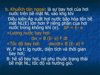 b. Khuếch tán ngoại : là sự bay hơi của hơi nước trên bề mặt NL vào khg khí Điều kiện:Áp suất hơi nước bão hòa tên bề măt NL(E) lớn hơn P riêng phần của hơi nước trong không khí (e).  Δ P = E- e +Lượng nước bay hơi:  d w  = B (E- e) F dt +Tốc độ bay hơi:  d w /dt= B (E- e) F W, F và t: lg nước, diện tích và thời gian bay hơi; B: hệ số bay hơi, nó phụ thuộc trạng thái bề mặt NL; tốc độ và hướng gió.  