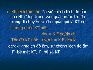 c. Khuếch tán nội : Do sự chênh lệch độ ẩm của NL ở lớp trong và ngoài, nước từ lớp trong di chuyển ra lớp ngoài gọi là KT nội.  +Lượng nước KT nội: d w  = K F dc/dx dt + Tốc độ KT nội:  d w /dt = K F dc/dx dc/dx: gradien độ ẩm, sự chênh lệch độ ẩm F: bề mặt KT, K: hệ số KT 