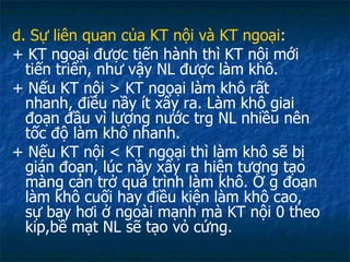 d. Sự liên quan của KT nội và KT ngoại : + KT ngoại được tiến hành thì KT nội mới tiến triển, như vậy NL được làm khô. + Nếu KT nội > KT ngoại làm khô rất nhanh, điều nầy ít xẩy ra. Làm khô giai đoạn đầu vì lượng nước trg NL nhiều nên tốc độ làm khô nhanh. + Nếu KT nội < KT ngoại thì làm khô sẽ bị gián đoạn, lúc nầy xẩy ra hiện tượng tạo màng cản trở quá trình làm khô. Ở g đoạn làm khô cuối hay điều kiện làm khô cao, sự bay hơi ở ngoài mạnh mà KT nội 0 theo kip,bề mạt NL sẽ tạo vỏ cứng. 