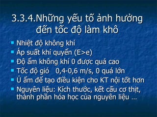 3.3.4.Những yếu tố ảnh hưởng đến tốc độ làm khô Nhiệt độ không khí Áp suất khí quyển (E>e) Độ ẩm không khí 0 được quá cao Tốc độ gió  0,4-0,6 m/s, 0 quá lớn Ủ ẩm để tạo điều kiện cho KT nội tốt hơn Nguyên liệu: Kích thước, kết cấu cơ thịt, thành phần hóa học của nguyên liệu … 