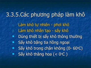 3.3.5.Các phương pháp làm khô Làm khô tự nhiên - phơi khô Làm khô nhân tạo - sấy khô Dùng thiết bị sấy khô thông thường Sấy khô bằng tia hồng ngoại Sấy khô trong chân không (0- 60 o C) Sấy khô thăng hoa (< 0 o C ) 