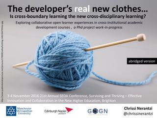 Chrissi Nerantzi
@chrissinerantzi
The developer’s real new clothes…
Is cross-boundary learning the new cross-disciplinary learning?
Exploring collaborative open learner experiences in cross-institutional academic
development courses , a Phd project work-in-progress
http://www.publicdomainpictures.net/pictures/170000/velka/knitting-1462264795Hsn.jpg
3-4 November 2016 21st Annual SEDA Conference, Surviving and Thriving – Effective
Innovation and Collaboration in the New Higher Education, Brighton
abridged version
 