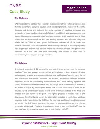 CNBS
Case Study
  The Challenge

  CNBS aspiration to facilitate their operation by streamlining their working processes lead
  them to search for a complete solution which would implement a high level of security,
  decrease risk levels and optimize the entire process of handling signatures and
  signatories in order to achieve improved efficiency. In addition it was also searching for a
  way to decrease manpower and other overhead expense. Their challenge was to find a
  system that would communicate with their existing systems, with minimum integration
  efforts. Before CNBS adopted xyzmo SIGNificant’s solution, all of the banks and
  financial institutions under its supervision were sending their reports manually signed by
  bank supervisors to the CNBS as hard- copies in a manual process. This process was
  inefficient as it was time and effort consuming and created a bottle neck of
  approximately three days on average each time.



  The Solution


  SIGNificant presented CNBS an intuitive and user friendly environment for signature
  handling. There was no need to change their working habits or learn a new application,
  as the system provides a very comfortable interface and feeling of security using the old
  and trustworthy handwritten signature. In addition SIGNificant required minimum
  integration efforts as it seamlessly communicates with CNBS’ existing systems. The
  xyzmo SIGNificant solution enabled CNBS to change the actual notification process of
  the banks to CNBS by allowing the banks and financial institutions to send all the
  required reports electronically signed in just about 30 minutes instead of the three days
  process that was forced in the past. The signing process is initiated with a form
  downloaded from the Bank’s server; the information uploaded is verified and validated
  according to the rules defined by CNBS. At the next step a validated report is generated
  for signing via SIGNificant, and then the report is distributed between the relevant
  signatories at the bank. Finally an time stamped email is sent notifying CNBS that the
  form has been signed and the signed form is be submitted to CNBS.
 