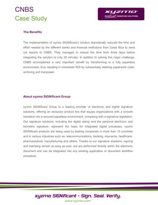 CNBS
Case Study

  The Benefits


  The implementation of xyzmo SIGNificant’s solution dramatically reduced the time and
  effort needed by the different banks and financial institutions from Costa Rica to send
  out reports to CNBS. They managed to reduce the time from three days before
  integrating the solution to only 30 minutes. In addition to solving this major challenge,
  CNBS accomplished a very important benefit by transforming to a fully paperless
  environment, thus resulting in immediate ROI by substantially slashing paperwork costs,
  archiving and manpower.




  About xyzmo SIGNificant Group


  xyzmo SIGNificant Group is a leading provider of electronic and digital signature
  solutions, offering an exclusive product line that equips organizations with a smooth
  transition into a secured paperless environment, complying with e-signature legislation.
  Our signature solutions, including the digital stamp and the personal electronic and
  biometric signature, represent the basis for integrated digital processes. xyzmo
  SIGNificant products are being used by leading companies in more than 10 countries
  and in various industries such as: telecommunications, banking, insurance, healthcare,
  pharmaceutical, manufacturing and others. Thanks to our signature solutions, signing
  and stamping remain as easy as ever, but are performed directly within the electronic
  document and can be integrated into any existing application or document workflow
  procedure.
 