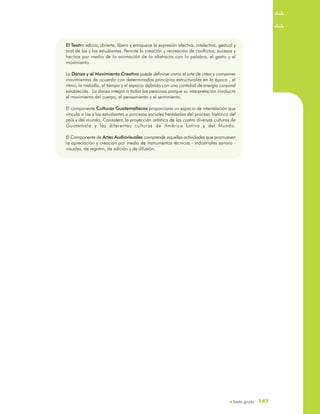 Sexto grado
El Teatro educa, divierte, libera y enriquece la expresión afectiva, intelectiva, gestual y
oral de las y los estudiantes. Permite la creación y recreación de conflictos, sucesos y
hechos por medio de la animación de lo abstracto con la palabra, el gesto y el
movimiento.
La Danza y el Movimiento Creativo puede definirse como el arte de crear y componer
movimientos de acuerdo con determinados principios estructurales en la época , el
ritmo, la melodía, el tiempo y el espacio definido con una cantidad de energía corporal
establecida. La danza integra a todas las personas porque su interpretación involucra
el movimiento del cuerpo, el pensamiento y el sentimiento.
El componente Culturas Guatemaltecas proporciona un espacio de interrelación que
vincula a los y las estudiantes a procesos sociales heredados del proceso histórico del
país y del mundo. Considera la proyección artística de las cuatro diversas culturas de
Guatemala y las diferentes culturas de América Latina y del Mundo.
El Componente de Artes Audiovisuales comprende aquellas actividades que promueven
la apreciación y creación por medio de instrumentos técnicos - industriales sonoro -
visuales, de registro, de edición y de difusión.
El Teatro educa, divierte, libera y enriquece la expresión afectiva, intelectiva, gestual y
oral de las y los estudiantes. Permite la creación y recreación de conflictos, sucesos y
hechos por medio de la animación de lo abstracto con la palabra, el gesto y el
movimiento.
La Danza y el Movimiento Creativo puede definirse como el arte de crear y componer
movimientos de acuerdo con determinados principios estructurales en la época , el
ritmo, la melodía, el tiempo y el espacio definido con una cantidad de energía corporal
establecida. La danza integra a todas las personas porque su interpretación involucra
el movimiento del cuerpo, el pensamiento y el sentimiento.
El componente Culturas Guatemaltecas proporciona un espacio de interrelación que
vincula a los y las estudiantes a procesos sociales heredados del proceso histórico del
país y del mundo. Considera la proyección artística de las cuatro diversas culturas de
Guatemala y las diferentes culturas de América Latina y del Mundo.
El Componente de Artes Audiovisuales comprende aquellas actividades que promueven
la apreciación y creación por medio de instrumentos técnicos - industriales sonoro -
visuales, de registro, de edición y de difusión.
147147
 
