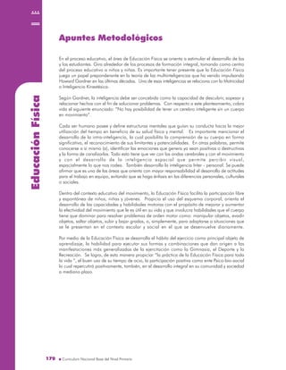 EducaciónFísica
170170
Apuntes Metodológicos
En el proceso educativo, el área de Educación Física se orienta a estimular el desarrollo de las
y los estudiantes. Gira alrededor de los procesos de formación integral, tomando como centro
del proceso educativo a niños y niñas. Es importante tener presente que la Educación Física
juega un papel preponderante en la teoría de las multiinteligencias que ha venido impulsando
Howard Gardner en las últimas décadas. Una de esas inteligencias se relaciona con la Motricidad
o Inteligencia Kinestésica.
Según Gardner, la inteligencia debe ser concebida como la capacidad de descubrir, sopesar y
relacionar hechos con el fin de solucionar problemas. Con respecto a este planteamiento, cobra
vida el siguiente enunciado: “No hay posibilidad de tener un cerebro inteligente sin un cuerpo
en movimiento”.
Cada ser humano posee y define estructuras mentales que guían su conducta hacia la mejor
utilización del tiempo en beneficio de su salud física y mental. Es importante mencionar el
desarrollo de la intra-inteligencia, la cual posibilita la comprensión de su cuerpo en forma
significativa, el reconocimiento de sus limitantes y potencialidades. En otras palabras, permite
conocerse a sí mismo (a), identificar las emociones que genera ya sean positivas o destructivas
y la forma de canalizarlas. Todo esto tiene que ver con las ondas cerebrales y con el movimiento
y con el desarrollo de la inteligencia espacial que permite percibir visual,
espacialmente lo que nos rodea. También desarrolla la inteligencia Inter - personal. Se puede
afirmar que es una de las áreas que orienta con mayor responsabilidad el desarrollo de actitudes
para el trabajo en equipo, evitando que se haga énfasis en las diferencias personales, culturales
o sociales.
Dentro del contexto educativo del movimiento, la Educación Física facilita la participación libre
y espontánea de niños, niñas y jóvenes. Propicia el uso del esquema corporal, orienta el
desarrollo de las capacidades y habilidades motoras con el propósito de mejorar y aumentar
la efectividad del movimiento que le es útil en su vida y que involucra habilidades que el cuerpo
tiene que dominar para resolver problemas de orden motor como: manipular objetos, evadir
objetos, saltar objetos, subir y bajar gradas, o, simplemente, para adaptarse a situaciones que
se le presentan en el contexto escolar y social en el que se desenvuelve diariamente.
Por medio de la Educación Física se desarrolla el hábito del ejercicio como principal objeto de
aprendizaje, la habilidad para ejecutar sus formas y combinaciones que dan origen a las
manifestaciones más generalizadas de la ejercitación como la Gimnasia, el Deporte y la
Recreación. Se logra, de esta manera propiciar “la práctica de la Educación Física para toda
la vida “, el buen uso de su tiempo de ocio, la participación positiva como ente Psico-bio-social
lo cual repercutirá positivamente, también, en el desarrollo integral en su comunidad y sociedad
a mediano plazo.
 