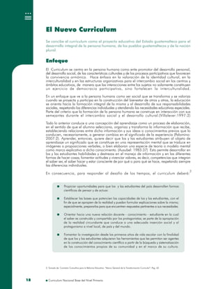 Curriculum Nacional Base del Nivel Primario1818
El Nuevo Curriculum
Se concibe el curriculum como el proyecto educativo del Estado guatemalteco para el
desarrrollo integral de la persona humana, de los pueblos guatemaltecos y de la nación
plural.
Enfoque
El Curriculum se centra en la persona humana como ente promotor del desarrollo personal,
del desarrollo social, de las características culturales y de los procesos participativos que favorecen
la convivencia armónica. Hace énfasis en la valoración de la identidad cultural, en la
interculturalidad y en las estructuras organizativas para el intercambio social en los centros y
ámbitos educativos, de manera que las interacciones entre los sujetos no solamente constituyen
un ejercicio de democracia participativa, sino fortalecen la interculturalidad.
En un enfoque que ve a la persona humana como ser social que se transforma y se valoriza
cuando se proyecta y participa en la construcción del bienestar de otros y otras, la educación
se orienta hacia la formación integral de la misma y al desarrollo de sus responsabilidades
sociales, respetando las diferencias individuales y atendiendo las necesidades educativas especiales.
Parte del criterio que la formación de la persona humana se construye en interacción con sus
semejantes durante el intercambio social y el desarrollo cultural.(Villalever:1997:2)
Todo lo anterior conduce a una concepción del aprendizaje como un proceso de elaboración,
en el sentido de que el alumno selecciona, organiza y transforma la información que recibe,
estableciendo relaciones entre dicha información y sus ideas o conocimientos previos que lo
conducen, necesariamente, a generar cambios en el significado de la experiencia (Palomino:
2007:2). Aprender, entonces, quiere decir que los y las estudiantes atribuyen al objeto de
aprendizaje un significado que se constituye en una representación mental que se traduce en
imágenes o proposiciones verbales, o bien elaboran una especie de teoría o modelo mental
como marco explicativo a dicho conocimiento. (Ausubel: 1983:37) Esto permite desarrollar en
los y las estudiantes habilidades y destrezas en el manejo de información y en las diferentes
formas de hacer cosas; fomentar actitudes y vivenciar valores, es decir, competencias que integran
el saber ser, el saber hacer y estar consciente de por qué o para qué se hace, respetando siempre
las diferencias individuales.
En consecuencia, para responder al desafío de los tiempos, el curriculum deberá:
Enfoque
El Curriculum se centra en la persona humana como ente promotor del desarrollo personal,
del desarrollo social, de las características culturales y de los procesos participativos que favorecen
la convivencia armónica. Hace énfasis en la valoración de la identidad cultural, en la
interculturalidad y en las estructuras organizativas para el intercambio social en los centros y
ámbitos educativos, de manera que las interacciones entre los sujetos no solamente constituyen
un ejercicio de democracia participativa, sino fortalecen la interculturalidad.
En un enfoque que ve a la persona humana como ser social que se transforma y se valoriza
cuando se proyecta y participa en la construcción del bienestar de otros y otras, la educación
se orienta hacia la formación integral de la misma y al desarrollo de sus responsabilidades
sociales, respetando las diferencias individuales y atendiendo las necesidades educativas especiales.
Parte del criterio que la formación de la persona humana se construye en interacción con sus
semejantes durante el intercambio social y el desarrollo cultural.(Villalever:1997:2)
Todo lo anterior conduce a una concepción del aprendizaje como un proceso de elaboración,
en el sentido de que el alumno selecciona, organiza y transforma la información que recibe,
estableciendo relaciones entre dicha información y sus ideas o conocimientos previos que lo
conducen, necesariamente, a generar cambios en el significado de la experiencia (Palomino:
2007:2). Aprender, entonces, quiere decir que los y las estudiantes atribuyen al objeto de
aprendizaje un significado que se constituye en una representación mental que se traduce en
imágenes o proposiciones verbales, o bien elaboran una especie de teoría o modelo mental
como marco explicativo a dicho conocimiento. (Ausubel: 1983:37) Esto permite desarrollar en
los y las estudiantes habilidades y destrezas en el manejo de información y en las diferentes
formas de hacer cosas; fomentar actitudes y vivenciar valores, es decir, competencias que integran
el saber ser, el saber hacer y estar consciente de por qué o para qué se hace, respetando siempre
las diferencias individuales.
En consecuencia, para responder al desafío de los tiempos, el curriculum deberá:
22
2. Tomado de: Comisión Consultiva para la Reforma Educativa: “Marco General de la Transformación Curricular”, Pag. 422. Tomado de: Comisión Consultiva para la Reforma Educativa: “Marco General de la Transformación Curricular”, Pag. 42
Propiciar oportunidades para que los y las estudiantes del país desarrollen formas
científicas de pensar y de actuar.
Establecer las bases que potencien las capacidades de los y las estudiantes, con el
fin de que se apropien de la realidad y puedan formular explicaciones sobre la misma;
especialmente, prepararlos para que encuentren respuestas pertinentes a sus necesidades.
Orientar hacia una nueva relación docente - conocimiento - estudiante en la cual
el saber es construido y compartido por los protagonistas; se parte de la apropiación
de la realidad circundante que conduce a una adecuada inserción social y al
protagonismo a nivel local, de país y del mundo.
Fomentar la investigación desde los primeros años de vida escolar con la finalidad
de que los y las estudiantes adquieran las herramientas que les permitan ser agentes
en la construcción del conocimiento científico a partir de la búsqueda y sistematización
de los conocimientos propios de su comunidad y en el marco de su cultura.
Propiciar oportunidades para que los y las estudiantes del país desarrollen formas
científicas de pensar y de actuar.
Establecer las bases que potencien las capacidades de los y las estudiantes, con el
fin de que se apropien de la realidad y puedan formular explicaciones sobre la misma;
especialmente, prepararlos para que encuentren respuestas pertinentes a sus necesidades.
Orientar hacia una nueva relación docente - conocimiento - estudiante en la cual
el saber es construido y compartido por los protagonistas; se parte de la apropiación
de la realidad circundante que conduce a una adecuada inserción social y al
protagonismo a nivel local, de país y del mundo.
Fomentar la investigación desde los primeros años de vida escolar con la finalidad
de que los y las estudiantes adquieran las herramientas que les permitan ser agentes
en la construcción del conocimiento científico a partir de la búsqueda y sistematización
de los conocimientos propios de su comunidad y en el marco de su cultura.
 