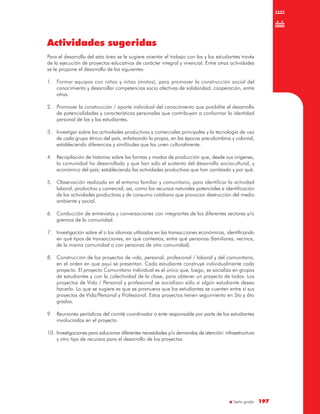 Sexto grado 197197
Actividades sugeridas
Para el desarrollo del esta área se le sugiere orientar el trabajo con las y los estudiantes través
de la ejecución de proyectos educativos de carácter integral y vivencial. Entre otras actividades
se le propone el desarrollo de las siguientes:
1. Formar equipos con niños y niñas (mixtos), para promover la construcción social del
conocimiento y desarrollar competencias socio afectivas de solidaridad, cooperación, entre
otras.
2. Promover la construcción / aporte individual del conocimiento que posibilite el desarrollo
de potencialidades y características personales que contribuyan a conformar la identidad
personal de los y las estudiantes.
3. Investigar sobre las actividades productivas y comerciales principales y la tecnología de uso
de cada grupo étnico del país, enfatizando la propia, en las épocas precolombina y colonial,
estableciendo diferencias y similitudes que las unen culturalmente.
4. Recopilación de historias sobre las formas y modos de producción que, desde sus orígenes,
la comunidad ha desarrollado y que han sido el sustento del desarrollo sociocultural, y
económico del país; estableciendo las actividades productivas que han cambiado y por qué.
5. Observación realizada en el entorno familiar y comunitario, para identificar la actividad
laboral, productiva y comercial, así, como los recursos naturales potenciales e identificación
de las actividades productivas y de consumo cotidiano que provocan destrucción del medio
ambiente y social.
6. Conducción de entrevistas y conversaciones con integrantes de los diferentes sectores y/o
gremios de la comunidad.
7. Investigación sobre el o los idiomas utilizados en las transacciones económicas, identificando
en qué tipos de transacciones, en qué contextos, entre qué personas (familiares, vecinos,
de la misma comunidad o con personas de otra comunidad).
8. Construcción de los proyectos de vida, personal, profesional / laboral y del comunitario,
en el orden en que aquí se presentan. Cada estudiante construye individualmente cada
proyecto. El proyecto Comunitario individual es el único que, luego, se socializa en grupos
de estudiantes y con la colectividad de la clase, para obtener un proyecto de todos. Los
proyectos de Vida / Personal y profesional se socializan sólo si algún estudiante desea
hacerlo. Lo que se sugiere es que se promueva que los estudiantes se cuenten entre sí sus
proyectos de Vida/Personal y Profesional. Estos proyectos tienen seguimiento en 5to y 6to
grados.
9. Reuniones periódicas del comité coordinador o ente responsable por parte de los estudiantes
involucrados en el proyecto.
10. Investigaciones para solucionar diferentes necesidades y/o demandas de atención: infraestructura
y otro tipo de recursos para el desarrollo de los proyectos.
 