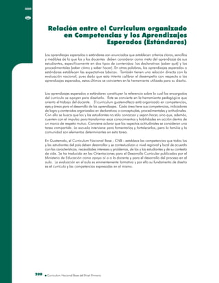 200200
Los aprendizajes esperados o estándares son enunciados que establecen criterios claros, sencillos
y medibles de lo que los y las docentes deben considerar como meta del aprendizaje de sus
estudiantes, específicamente en dos tipos de contenidos: los declarativos (saber qué) y los
procedimentales (saber cómo y saber hacer). En otras palabras, los aprendizajes esperados o
estándares establecen las expectativas básicas. También tienen una relación directa con la
evaluación nacional, pues dado que esta intenta calibrar el desempeño con respecto a los
aprendizajes esperados, estos últimos se convierten en la herramienta utilizada para su diseño.
Los aprendizajes esperados o estándares constituyen la referencia sobre la cual los encargados
del currículo se apoyan para diseñarlo. Éste se convierte en la herramienta pedagógica que
orienta el trabajo del docente. El curriculum guatemalteco está organizado en competencias,
ejes y áreas para el desarrollo de los aprendizajes. Cada área tiene sus competencias, indicadores
de logro y contenidos organizados en declarativos o conceptuales, procedimentales y actitudinales.
Con ello se busca que los y las estudiantes no sólo conozcan y sepan hacer, sino que, además,
cuenten con el impulso para transformar esos conocimientos y habilidades en acción dentro de
un marco de respeto mutuo. Conviene aclarar que los aspectos actitudinales se consideran una
tarea compartida. La escuela interviene para fomentarlos y fortalecerlos, pero la familia y la
comunidad son elementos determinantes en esta tarea.
En Guatemala, el Curriculum Nacional Base - CNB - establece las competencias que todos los
y las estudiantes del país deben desarrollar y se contextualizan a nivel regional y local de acuerdo
con las características, necesidades intereses y problemas, de los y las estudiantes y de su contexto
de vida. Se ha traducido en las Orientaciones para el Desarrollo Curricular publicadas por el
Ministerio de Educación como apoyo al o a la docente y para el desarrollo del proceso en el
aula. La evaluación en el aula es eminentemente formativa y por ello su fundamento de diseño
es el currículo y las competencias expresadas en el mismo.
Los aprendizajes esperados o estándares son enunciados que establecen criterios claros, sencillos
y medibles de lo que los y las docentes deben considerar como meta del aprendizaje de sus
estudiantes, específicamente en dos tipos de contenidos: los declarativos (saber qué) y los
procedimentales (saber cómo y saber hacer). En otras palabras, los aprendizajes esperados o
estándares establecen las expectativas básicas. También tienen una relación directa con la
evaluación nacional, pues dado que esta intenta calibrar el desempeño con respecto a los
aprendizajes esperados, estos últimos se convierten en la herramienta utilizada para su diseño.
Los aprendizajes esperados o estándares constituyen la referencia sobre la cual los encargados
del currículo se apoyan para diseñarlo. Éste se convierte en la herramienta pedagógica que
orienta el trabajo del docente. El curriculum guatemalteco está organizado en competencias,
ejes y áreas para el desarrollo de los aprendizajes. Cada área tiene sus competencias, indicadores
de logro y contenidos organizados en declarativos o conceptuales, procedimentales y actitudinales.
Con ello se busca que los y las estudiantes no sólo conozcan y sepan hacer, sino que, además,
cuenten con el impulso para transformar esos conocimientos y habilidades en acción dentro de
un marco de respeto mutuo. Conviene aclarar que los aspectos actitudinales se consideran una
tarea compartida. La escuela interviene para fomentarlos y fortalecerlos, pero la familia y la
comunidad son elementos determinantes en esta tarea.
En Guatemala, el Curriculum Nacional Base - CNB - establece las competencias que todos los
y las estudiantes del país deben desarrollar y se contextualizan a nivel regional y local de acuerdo
con las características, necesidades intereses y problemas, de los y las estudiantes y de su contexto
de vida. Se ha traducido en las Orientaciones para el Desarrollo Curricular publicadas por el
Ministerio de Educación como apoyo al o a la docente y para el desarrollo del proceso en el
aula. La evaluación en el aula es eminentemente formativa y por ello su fundamento de diseño
es el currículo y las competencias expresadas en el mismo.
Relación entre el Curriculum organizado
en Competencias y los Aprendizajes
Esperados (Estándares)
Relación entre el Curriculum organizado
en Competencias y los Aprendizajes
Esperados (Estándares)
 