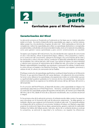 3838
Caracterización del Nivel
La educación primaria en Guatemala se fundamenta en las leyes que en materia educativa
existen en el país. Se orienta al desarrollo de las capacidades que, según su nivel de madurez,
deben poseer las y los estudiantes al egresar de este nivel. Están expresadas en términos de
competencias: indican las capacidades para utilizar sus aprendizajes declarativos o conceptuales,
procedimentales y actitudinales ante situaciones determinadas; tanto en la resolución de problemas,
como para generar nuevos aprendizajes y para convivir armónicamente con equidad.
Se espera que al egresar del nivel primario, los y las estudiantes sean capaces de comunicarse
en dos o más idiomas, utilicen el pensamiento lógico, reflexivo, crítico propositivo y creativo,
en la construcción del conocimiento, apliquen la tecnología y los conocimientos de las artes y
las ciencias de su cultura y de otras culturas; contribuyan al desarrollo sostenible de la naturaleza,
las sociedades y las culturas del país y del mundo; que valoren la higiene y la salud individual
y colectiva para promover el mejoramiento de la calidad de vida, que actúen con seguridad,
libertad, responsabilidad y honestidad, que practiquen y promuevan los valores, la democracia,
la cultura de paz y el respeto a los Derechos Humanos. Asimismo, que respeten, promuevan y
valoren el arte, la cultura y la cosmovisión de los Pueblos.
El enfoque constructivo de aprendizajes significativos constituye la base formativa en la Educación
Primaria, lo que permite el desarrollo de nuevas destrezas y la adquisición de conocimientos.
Se toman como referencia los aprendizajes y las experiencias vividas con anterioridad, que por
su significatividad quedaron grabadas en la memoria de los y las estudiantes. La formación
anteriormente descrita se organiza en los ámbitos del conocer, del ser, del hacer, del convivir y
del emprender.
En el curriculum del Nivel Primario, el desarrollo de estas y otras capacidades se integra a los
aprendizajes adquiridos en el Nivel Preprimario. Asimismo, constituyen la base sobre la cual
se construirán las capacidades propias del siguiente nivel educativo, de manera que el desarrollo
del niño y de la niña, desde el inicio de su educación escolarizada, sea un proceso secuencial
e integral.
En los primeros años de la educación primaria, el ambiente escolar debe construir los espacios
para articularse con la formación del nivel de educación preprimaria. Se debe generar un
ambiente afectivo que coadyuve con la formación iniciada en este nivel. Es importante enfatizar
en el desarrollo de la confianza al comunicarse, fortalecer el trabajo con libertad y seguridad,
propiciar la construcción lógica de sus ideas y pensamientos, generar y estimular la creatividad,
fortalecer los hábitos del trabajo escolar; todo esto, dentro de un ambiente donde se construye
la autoestima, se estimula la seguridad y la confianza y se respeten las diferencias.
Caracterización del Nivel
La educación primaria en Guatemala se fundamenta en las leyes que en materia educativa
existen en el país. Se orienta al desarrollo de las capacidades que, según su nivel de madurez,
deben poseer las y los estudiantes al egresar de este nivel. Están expresadas en términos de
competencias: indican las capacidades para utilizar sus aprendizajes declarativos o conceptuales,
procedimentales y actitudinales ante situaciones determinadas; tanto en la resolución de problemas,
como para generar nuevos aprendizajes y para convivir armónicamente con equidad.
Se espera que al egresar del nivel primario, los y las estudiantes sean capaces de comunicarse
en dos o más idiomas, utilicen el pensamiento lógico, reflexivo, crítico propositivo y creativo,
en la construcción del conocimiento, apliquen la tecnología y los conocimientos de las artes y
las ciencias de su cultura y de otras culturas; contribuyan al desarrollo sostenible de la naturaleza,
las sociedades y las culturas del país y del mundo; que valoren la higiene y la salud individual
y colectiva para promover el mejoramiento de la calidad de vida, que actúen con seguridad,
libertad, responsabilidad y honestidad, que practiquen y promuevan los valores, la democracia,
la cultura de paz y el respeto a los Derechos Humanos. Asimismo, que respeten, promuevan y
valoren el arte, la cultura y la cosmovisión de los Pueblos.
El enfoque constructivo de aprendizajes significativos constituye la base formativa en la Educación
Primaria, lo que permite el desarrollo de nuevas destrezas y la adquisición de conocimientos.
Se toman como referencia los aprendizajes y las experiencias vividas con anterioridad, que por
su significatividad quedaron grabadas en la memoria de los y las estudiantes. La formación
anteriormente descrita se organiza en los ámbitos del conocer, del ser, del hacer, del convivir y
del emprender.
En el curriculum del Nivel Primario, el desarrollo de estas y otras capacidades se integra a los
aprendizajes adquiridos en el Nivel Preprimario. Asimismo, constituyen la base sobre la cual
se construirán las capacidades propias del siguiente nivel educativo, de manera que el desarrollo
del niño y de la niña, desde el inicio de su educación escolarizada, sea un proceso secuencial
e integral.
En los primeros años de la educación primaria, el ambiente escolar debe construir los espacios
para articularse con la formación del nivel de educación preprimaria. Se debe generar un
ambiente afectivo que coadyuve con la formación iniciada en este nivel. Es importante enfatizar
en el desarrollo de la confianza al comunicarse, fortalecer el trabajo con libertad y seguridad,
propiciar la construcción lógica de sus ideas y pensamientos, generar y estimular la creatividad,
fortalecer los hábitos del trabajo escolar; todo esto, dentro de un ambiente donde se construye
la autoestima, se estimula la seguridad y la confianza y se respeten las diferencias.
Curriculum para el Nivel PrimarioCurriculum para el Nivel Primario
SegundaSegunda
parteparte2
 