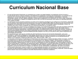 Curriculum Nacional Base
• El nivel de Educación Preprimaria, se caracteriza por cumplir una doble finalidad: la socialización del ser humano y
la estimulación de los procesos evolutivos. Se entiende por socialización el proceso de incorporación, a la conducta de las
personas, de normas que rigen la convivencia social y su transformación para satisfacer necesidades e intereses
individuales: pautas, normas, hábitos, actitudes y valores que se adquieren en la interacción con otros y otras: solidaridad,
espíritu de cooperación y respeto Su finalidad es que el niño y la niña se reconozcan como seres con identidad personal y
como sujetos sociales.
• La estimulación de los procesos evolutivos se centra en los aspectos psicológicos que configuran el crecimiento y desarrollo
de una persona. Esto implica propiciar situaciones en las que sea indispensable utilizar los esquemas de conocimiento para
apropiarse de los elementos de su cultura, adaptarse al medio y ejercer una actividad creativa susceptible, incluso, de
modificar ese mismo medio y progresar así en la autonomía personal y en el espíritu crítico.
• Es en esta etapa de la vida en la que se establecen las bases y los fundamentos esenciales para todo el posterior desarrollo
del comportamiento humano, así como la existencia de grandes reservas y posibilidades que en ella existen para la
formación de diversas capacidades, cualidades personales y el establecimiento inicial de rasgos del carácter. También se
forma la personalidad tomando como base la plasticidad que tiene el cerebro infantil. De esa manera, la socialización y la
estimulación desarrolladas en forma simultánea permiten preparar a la niña y al niño para la vida y para la adquisición de
aprendizajes permanentes.
• Es importante hacer notar que se considera de vital importancia el rol que el o la docente desempeña, como guía,
orientador e “interlocutor privilegiado en este diálogo educacional; él es quien ha de poner en funcionamiento, en cada
situación escolar, una programación de actividades unitaria y precisa y conocer el alcance de sus planteamientos en
relación con la situación y actitud de cada niño o niña.” (Ma. M. Prieto, 1989: 114)
• La educación preprimaria en Guatemala se fundamenta en las leyes que en materia educativa existen en el país, constituye
un compromiso y un derecho para la infancia y se caracteriza por ser “abierta e integral”. Abierta, porque mantiene un
intercambio permanente con la comunidad en la que se inserta y con la familia en particular, realizando con ambas una
tarea compartida. Integral porque la niña y el niño son considerados en todos los aspectos de su personalidad, propicia un
entorno social afectivo, condiciones de saneamiento básico, alimentación y nutrición adecuadas a la edad de los niños y las
niñas, prestación de servicios preventivos y remediales de salud integral. Además, parte de su contexto sociocultural y
lingüístico y porque la educación se integra y se relaciona con las necesidades y posibilidades del medio circundante.
• La Educación preprimaria, cuando cumple con su responsabilidad educativa, se convierte en un factor central en los
procesos de democratización social; porque al garantizar espacios equitativos de aprendizaje y desarrollo, sienta las bases
para el devenir futuro de la sociedad al concretar efectivamente los derechos ciudadanos.
 