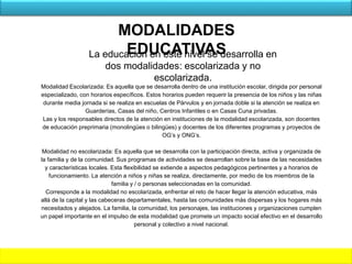 Modalidad Escolarizada: Es aquella que se desarrolla dentro de una institución escolar, dirigida por personal
especializado, con horarios específicos. Estos horarios pueden requerir la presencia de los niños y las niñas
durante media jornada si se realiza en escuelas de Párvulos y en jornada doble si la atención se realiza en
Guarderías, Casas del niño, Centros Infantiles o en Casas Cuna privadas.
Las y los responsables directos de la atención en instituciones de la modalidad escolarizada, son docentes
de educación preprimaria (monolingües o bilingües) y docentes de los diferentes programas y proyectos de
OG’s y ONG’s.
Modalidad no escolarizada: Es aquella que se desarrolla con la participación directa, activa y organizada de
la familia y de la comunidad. Sus programas de actividades se desarrollan sobre la base de las necesidades
y características locales. Esta flexibilidad se extiende a aspectos pedagógicos pertinentes y a horarios de
funcionamiento. La atención a niños y niñas se realiza, directamente, por medio de los miembros de la
familia y / o personas seleccionadas en la comunidad.
Corresponde a la modalidad no escolarizada, enfrentar el reto de hacer llegar la atención educativa, más
allá de la capital y las cabeceras departamentales, hasta las comunidades más dispersas y los hogares más
necesitados y alejados. La familia, la comunidad, los personajes, las instituciones y organizaciones cumplen
un papel importante en el impulso de esta modalidad que promete un impacto social efectivo en el desarrollo
personal y colectivo a nivel nacional.
MODALIDADES
EDUCATIVASLa educación en este nivel se desarrolla en
dos modalidades: escolarizada y no
escolarizada.
 