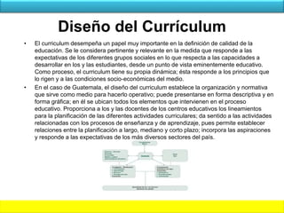 Diseño del Currículum
• El curriculum desempeña un papel muy importante en la definición de calidad de la
educación. Se le considera pertinente y relevante en la medida que responde a las
expectativas de los diferentes grupos sociales en lo que respecta a las capacidades a
desarrollar en los y las estudiantes, desde un punto de vista eminentemente educativo.
Como proceso, el curriculum tiene su propia dinámica; ésta responde a los principios que
lo rigen y a las condiciones socio-económicas del medio.
• En el caso de Guatemala, el diseño del curriculum establece la organización y normativa
que sirve como medio para hacerlo operativo; puede presentarse en forma descriptiva y en
forma gráfica; en él se ubican todos los elementos que intervienen en el proceso
educativo. Proporciona a los y las docentes de los centros educativos los lineamientos
para la planificación de las diferentes actividades curriculares; da sentido a las actividades
relacionadas con los procesos de enseñanza y de aprendizaje, pues permite establecer
relaciones entre la planificación a largo, mediano y corto plazo; incorpora las aspiraciones
y responde a las expectativas de los más diversos sectores del país.
 