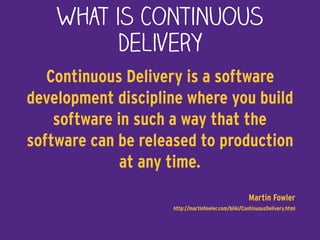What is Continuous
Delivery
Continuous Delivery is a software
development discipline where you build
software in such a way that the
software can be released to production
at any time.
Martin Fowler 
http://martinfowler.com/bliki/ContinuousDelivery.html
 