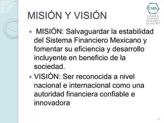MISIÓN Y VISIÓN MISIÓN: Salvaguardar la estabilidad del Sistema Financiero Mexicano y fomentar su eficiencia y desarrollo incluyente en beneficio de la sociedad.VISIÓN: Ser reconocida a nivel nacional e internacional como una autoridad financiera confiable e innovadora10