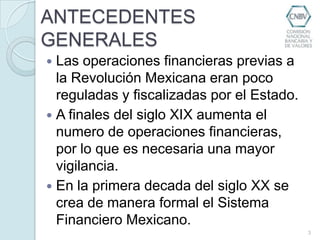 ANTECEDENTES GENERALESLas operaciones financieras previas a la Revolución Mexicana eran poco reguladas y fiscalizadas por el Estado.A finales del siglo XIX aumenta el numero de operaciones financieras, por lo que es necesaria una mayor vigilancia.En la primera decada del siglo XX se crea de manera formal el Sistema Financiero Mexicano.3