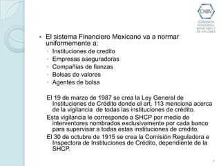 El sistema Financiero Mexicano va a normar uniformemente a:Instituciones de creditoEmpresas aseguradorasCompañias de fianzasBolsas de valoresAgentes de bolsaEl 19 de marzo de 1987 se crea la Ley General de Instituciones de Crédito donde el art. 113 menciona acerca de la vigilancia  de todas las instituciones de crédito. Esta vigilancia le corresponde a SHCP por medio de interventores nombrados exclusivamente por cada banco  para supervisar a todas estas instituciones de credito.El 30 de octubre de 1915 se crea la Comisión Reguladora e Inspectora de Instituciones de Crédito, dependiente de la SHCP.4