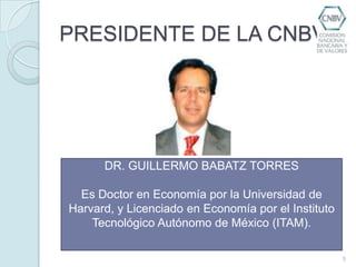 PRESIDENTE DE LA CNBV5DR. GUILLERMO BABATZ TORRESEs Doctor en Economía por la Universidad de Harvard, y Licenciado en Economía por el Instituto Tecnológico Autónomo de México (ITAM).