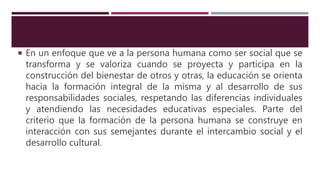  En un enfoque que ve a la persona humana como ser social que se
transforma y se valoriza cuando se proyecta y participa en la
construcción del bienestar de otros y otras, la educación se orienta
hacia la formación integral de la misma y al desarrollo de sus
responsabilidades sociales, respetando las diferencias individuales
y atendiendo las necesidades educativas especiales. Parte del
criterio que la formación de la persona humana se construye en
interacción con sus semejantes durante el intercambio social y el
desarrollo cultural.
 