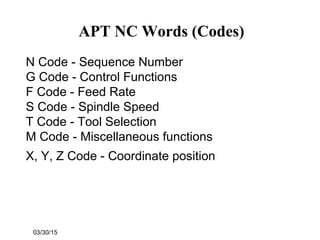 03/30/15
APT NC Words (Codes)
N Code - Sequence Number
G Code - Control Functions
F Code - Feed Rate
S Code - Spindle Speed
T Code - Tool Selection
M Code - Miscellaneous functions
X, Y, Z Code - Coordinate position
 