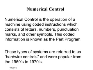 03/30/15
Numerical Control
Numerical Control is the operation of a
machine using coded instructions which
consists of letters, numbers, punctuation
marks, and other symbols. This coded
information is known as the Part Program
These types of systems are referred to as
“hardwire controls” and were popular from
the 1950’s to 1970’s.
 