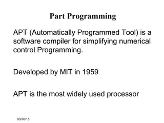 03/30/15
Part Programming
APT (Automatically Programmed Tool) is a
software compiler for simplifying numerical
control Programming.
Developed by MIT in 1959
APT is the most widely used processor
 